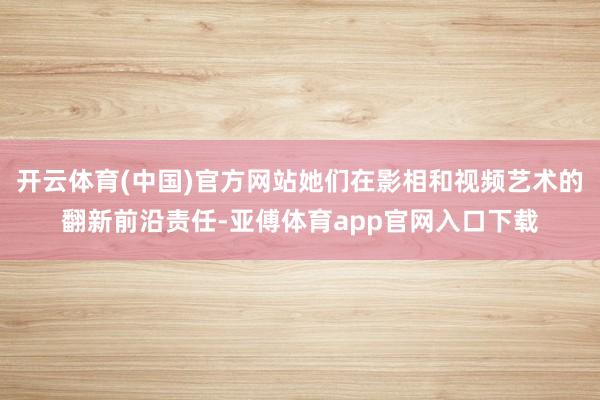 开云体育(中国)官方网站她们在影相和视频艺术的翻新前沿责任-亚傅体育app官网入口下载