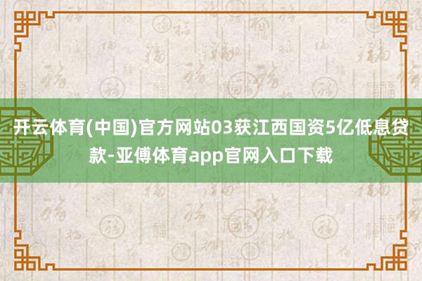 开云体育(中国)官方网站03获江西国资5亿低息贷款-亚傅体育app官网入口下载