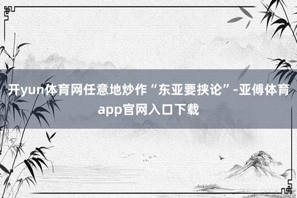 开yun体育网任意地炒作“东亚要挟论”-亚傅体育app官网入口下载