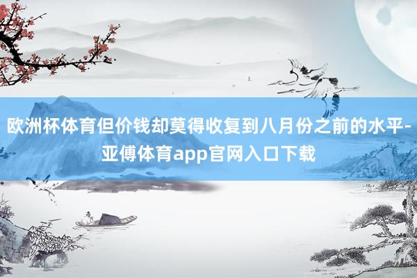 欧洲杯体育但价钱却莫得收复到八月份之前的水平-亚傅体育app官网入口下载