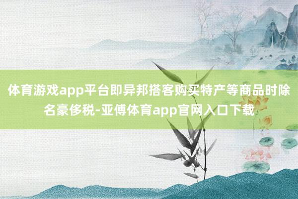 体育游戏app平台即异邦搭客购买特产等商品时除名豪侈税-亚傅体育app官网入口下载