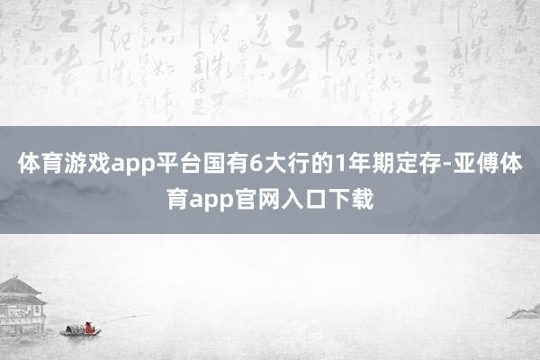 体育游戏app平台国有6大行的1年期定存-亚傅体育app官网入口下载