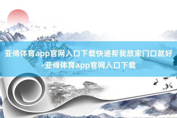 亚傅体育app官网入口下载快递帮我放家门口就好-亚傅体育app官网入口下载