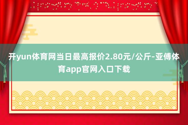 开yun体育网当日最高报价2.80元/公斤-亚傅体育app官网入口下载