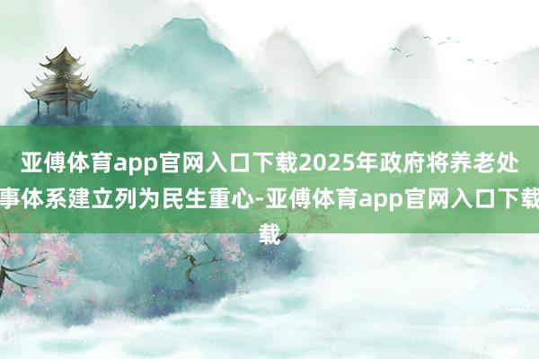 亚傅体育app官网入口下载2025年政府将养老处事体系建立列为民生重心-亚傅体育app官网入口下载