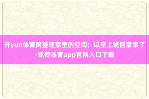 开yun体育网整理家里的空间；以至上班回家累了-亚傅体育app官网入口下载