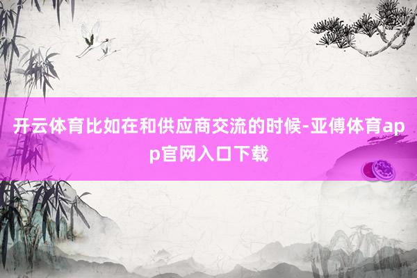 开云体育比如在和供应商交流的时候-亚傅体育app官网入口下载