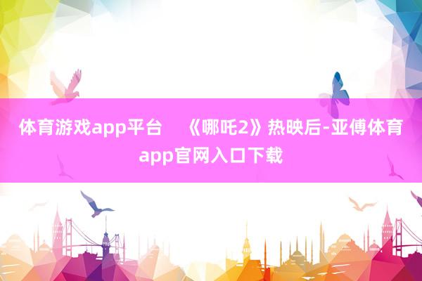体育游戏app平台    《哪吒2》热映后-亚傅体育app官网入口下载