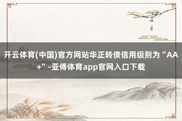 开云体育(中国)官方网站华正转债信用级别为“AA+”-亚傅体育app官网入口下载