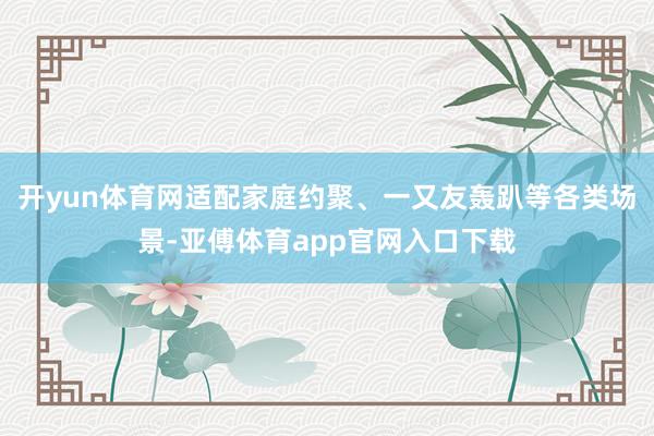 开yun体育网适配家庭约聚、一又友轰趴等各类场景-亚傅体育app官网入口下载