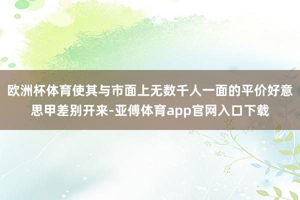 欧洲杯体育使其与市面上无数千人一面的平价好意思甲差别开来-亚傅体育app官网入口下载