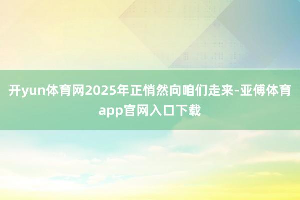 开yun体育网2025年正悄然向咱们走来-亚傅体育app官网入口下载