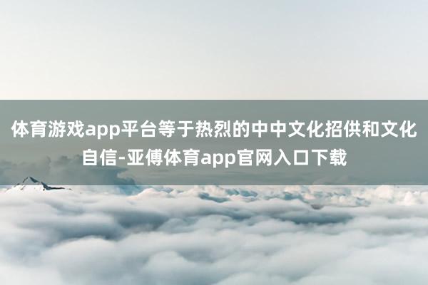 体育游戏app平台等于热烈的中中文化招供和文化自信-亚傅体育app官网入口下载