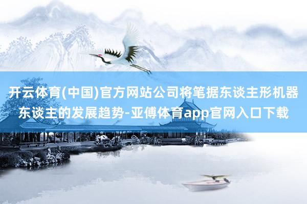 开云体育(中国)官方网站公司将笔据东谈主形机器东谈主的发展趋势-亚傅体育app官网入口下载