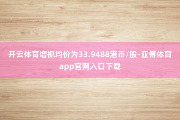 开云体育增抓均价为33.9488港币/股-亚傅体育app官网入口下载