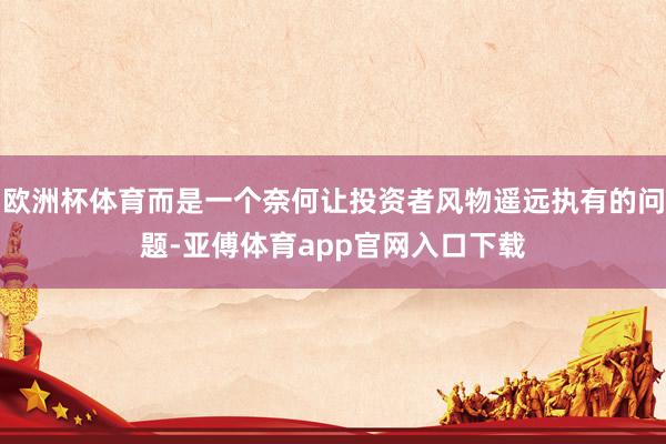 欧洲杯体育而是一个奈何让投资者风物遥远执有的问题-亚傅体育app官网入口下载