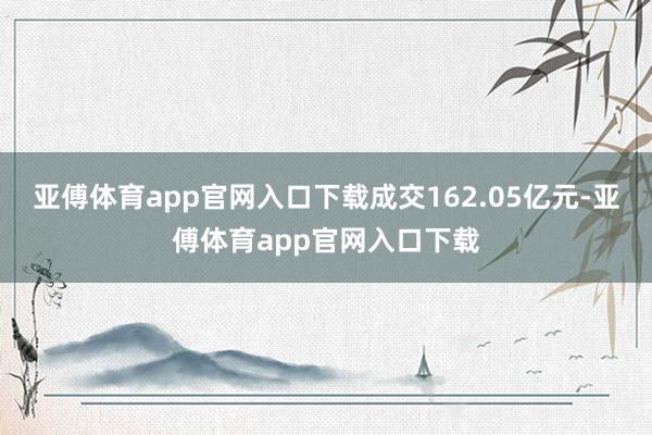亚傅体育app官网入口下载成交162.05亿元-亚傅体育app官网入口下载
