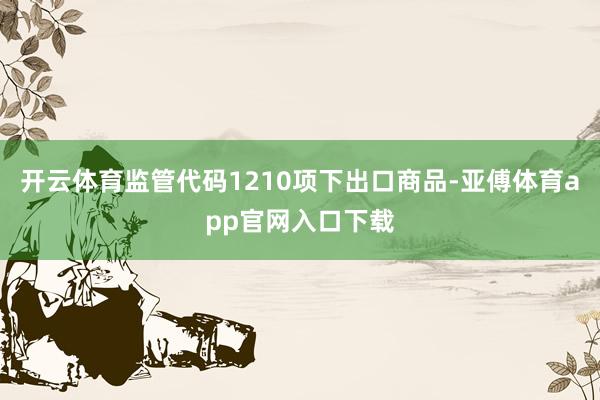 开云体育监管代码1210项下出口商品-亚傅体育app官网入口下载