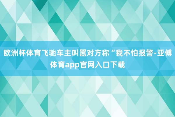 欧洲杯体育飞驰车主叫嚣对方称“我不怕报警-亚傅体育app官网入口下载