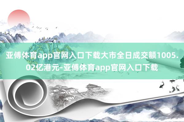 亚傅体育app官网入口下载大市全日成交额1005.02亿港元-亚傅体育app官网入口下载