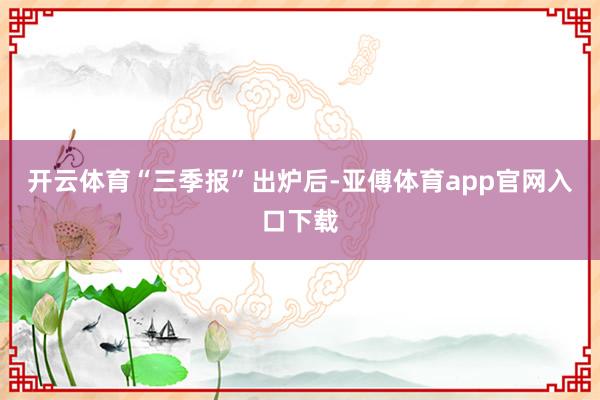 开云体育　　“三季报”出炉后-亚傅体育app官网入口下载