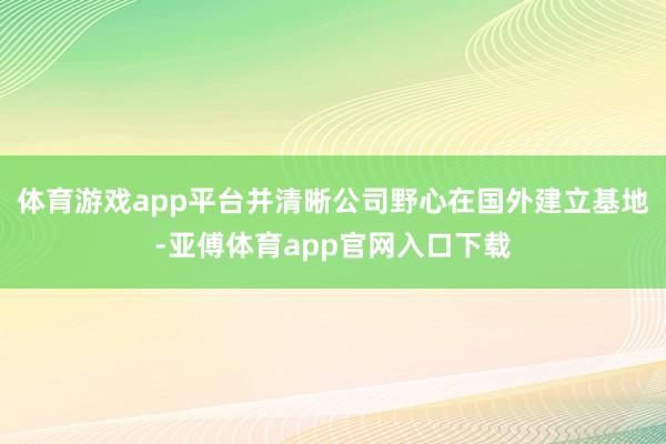 体育游戏app平台并清晰公司野心在国外建立基地-亚傅体育app官网入口下载