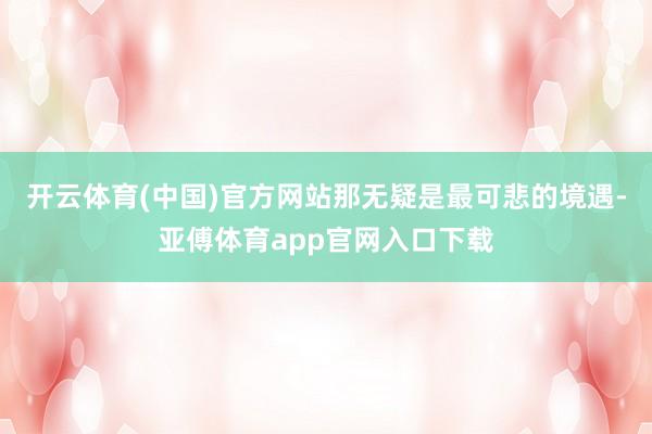 开云体育(中国)官方网站那无疑是最可悲的境遇-亚傅体育app官网入口下载