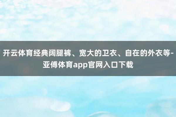 开云体育经典阔腿裤、宽大的卫衣、自在的外衣等-亚傅体育app官网入口下载
