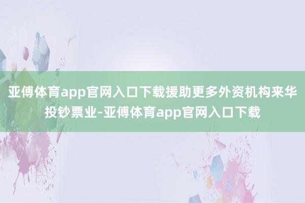 亚傅体育app官网入口下载援助更多外资机构来华投钞票业-亚傅体育app官网入口下载