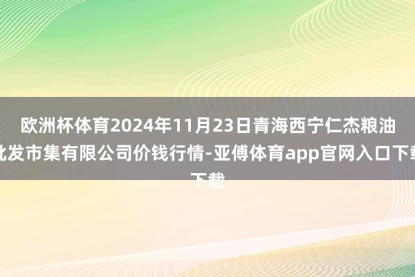欧洲杯体育2024年11月23日青海西宁仁杰粮油批发市集有限公司价钱行情-亚傅体育app官网入口下载