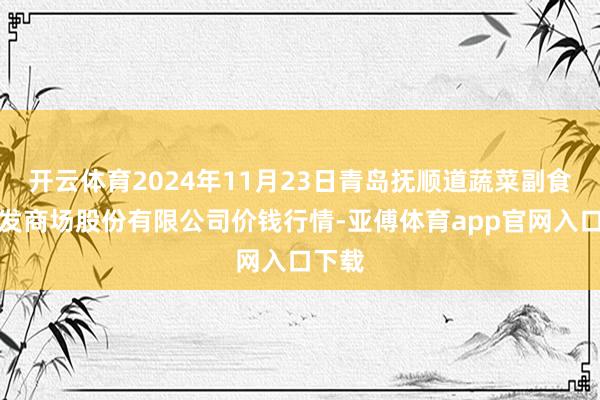 开云体育2024年11月23日青岛抚顺道蔬菜副食物批发商场股份有限公司价钱行情-亚傅体育app官网入口下载