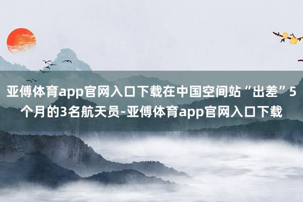 亚傅体育app官网入口下载在中国空间站“出差”5个月的3名航天员-亚傅体育app官网入口下载
