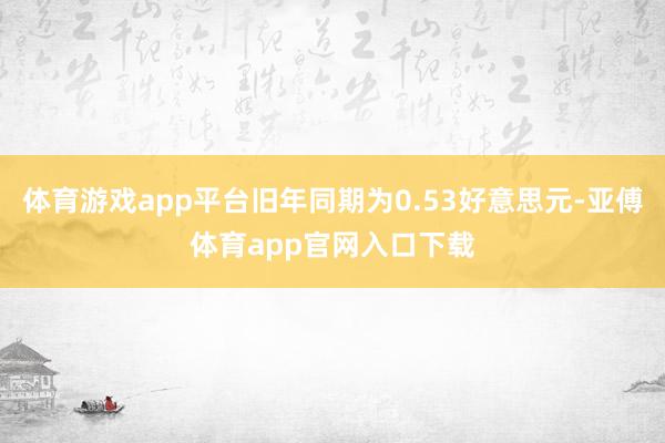 体育游戏app平台旧年同期为0.53好意思元-亚傅体育app官网入口下载