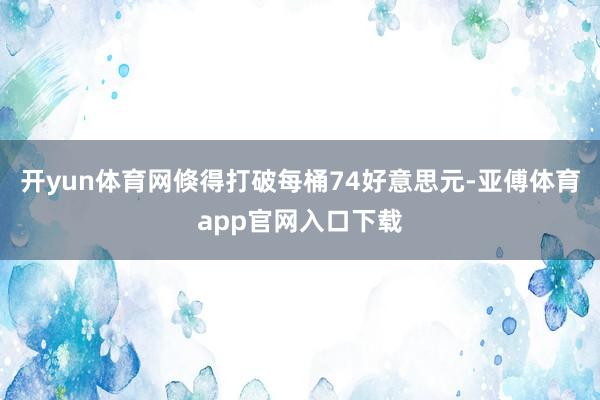 开yun体育网倏得打破每桶74好意思元-亚傅体育app官网入口下载