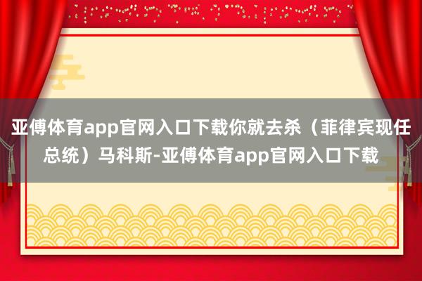亚傅体育app官网入口下载你就去杀（菲律宾现任总统）马科斯-亚傅体育app官网入口下载