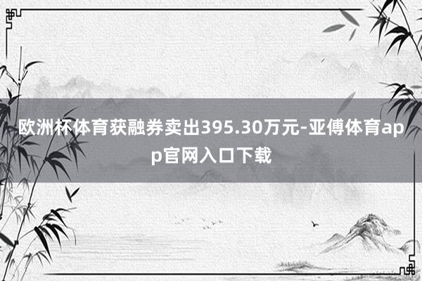 欧洲杯体育获融券卖出395.30万元-亚傅体育app官网入口下载