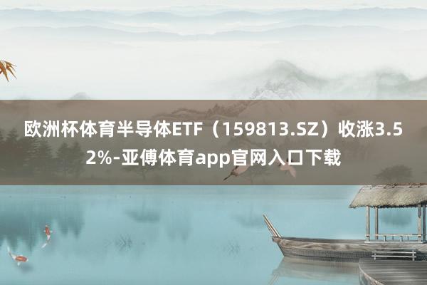 欧洲杯体育半导体ETF（159813.SZ）收涨3.52%-亚傅体育app官网入口下载