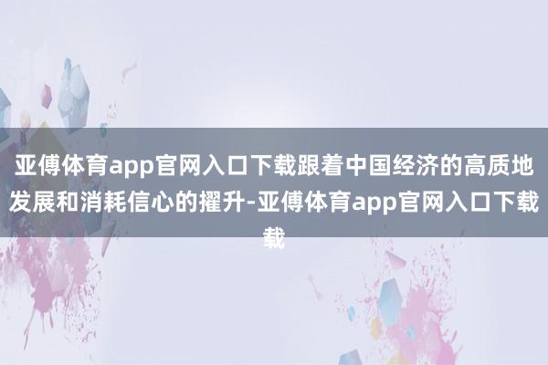 亚傅体育app官网入口下载跟着中国经济的高质地发展和消耗信心的擢升-亚傅体育app官网入口下载