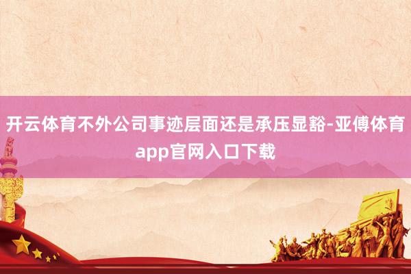 开云体育不外公司事迹层面还是承压显豁-亚傅体育app官网入口下载