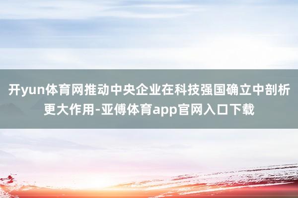 开yun体育网推动中央企业在科技强国确立中剖析更大作用-亚傅体育app官网入口下载