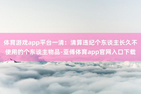 体育游戏app平台一清：清算违纪个东谈主长久不使用的个东谈主物品-亚傅体育app官网入口下载