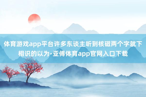 体育游戏app平台许多东谈主听到核磁两个字就下相识的以为-亚傅体育app官网入口下载