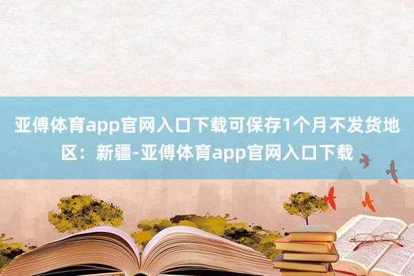 亚傅体育app官网入口下载可保存1个月不发货地区：新疆-亚傅体育app官网入口下载