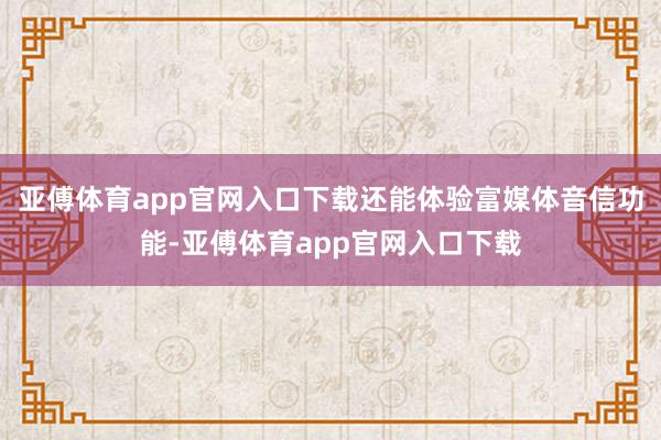 亚傅体育app官网入口下载还能体验富媒体音信功能-亚傅体育app官网入口下载