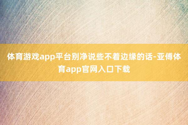 体育游戏app平台别净说些不着边缘的话-亚傅体育app官网入口下载