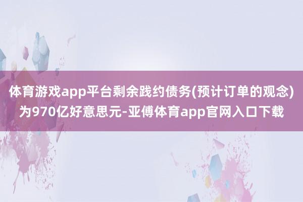 体育游戏app平台剩余践约债务(预计订单的观念)为970亿好意思元-亚傅体育app官网入口下载