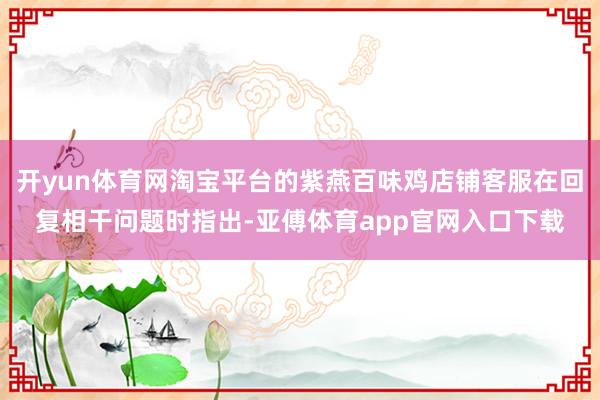 开yun体育网淘宝平台的紫燕百味鸡店铺客服在回复相干问题时指出-亚傅体育app官网入口下载