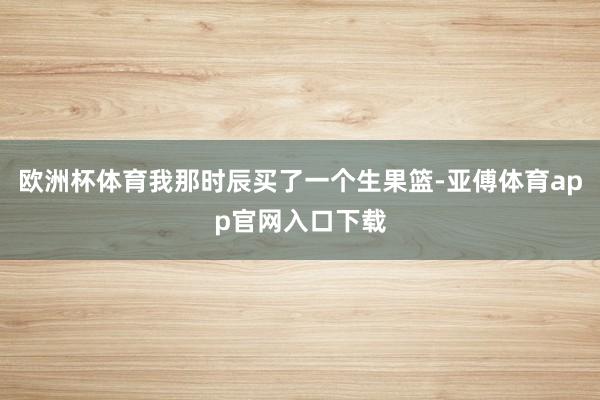 欧洲杯体育我那时辰买了一个生果篮-亚傅体育app官网入口下载