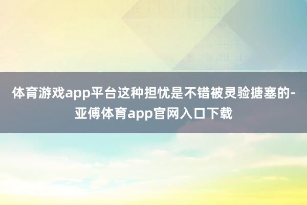 体育游戏app平台这种担忧是不错被灵验搪塞的-亚傅体育app官网入口下载