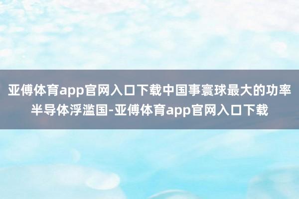 亚傅体育app官网入口下载中国事寰球最大的功率半导体浮滥国-亚傅体育app官网入口下载